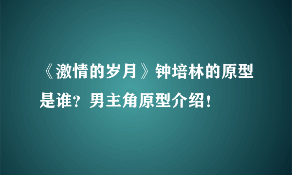 《激情的岁月》钟培林的原型是谁？男主角原型介绍！