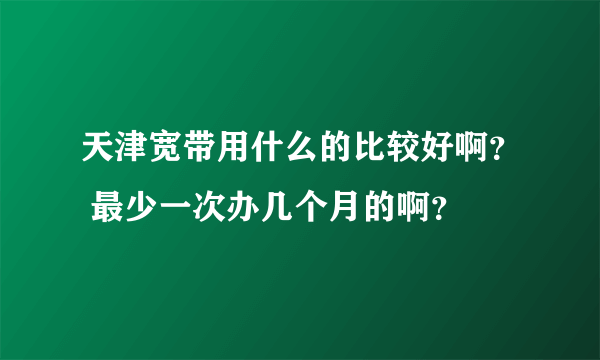 天津宽带用什么的比较好啊？ 最少一次办几个月的啊？