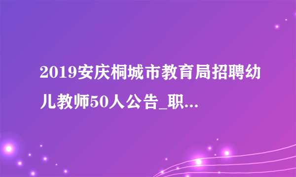 2019安庆桐城市教育局招聘幼儿教师50人公告_职位表下载