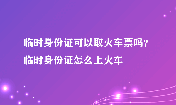 临时身份证可以取火车票吗？临时身份证怎么上火车