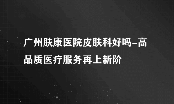 广州肤康医院皮肤科好吗-高品质医疗服务再上新阶