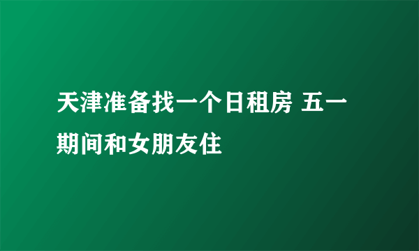 天津准备找一个日租房 五一期间和女朋友住