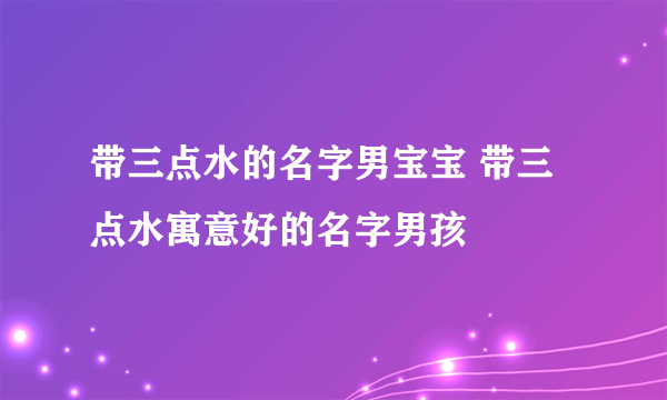 带三点水的名字男宝宝 带三点水寓意好的名字男孩