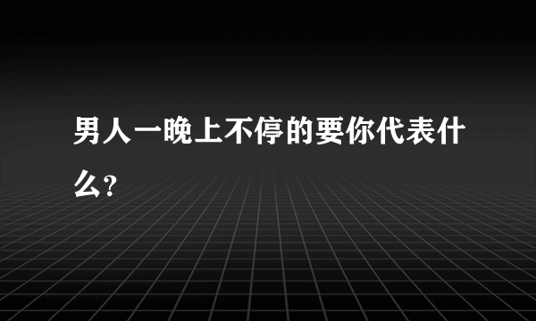 男人一晚上不停的要你代表什么？