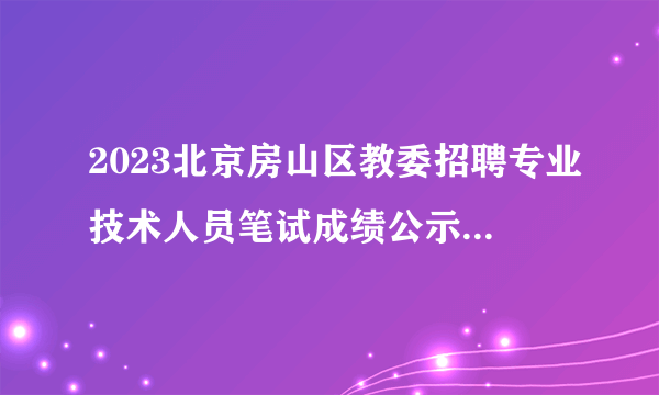 2023北京房山区教委招聘专业技术人员笔试成绩公示及资格复审公告（364人进入资格复审环节）