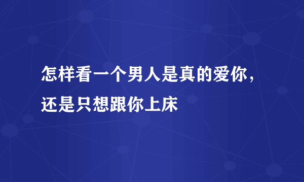 怎样看一个男人是真的爱你，还是只想跟你上床