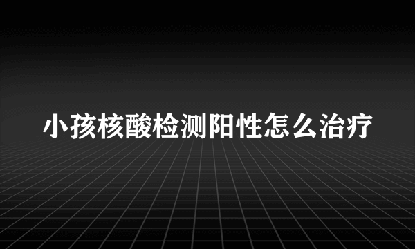 小孩核酸检测阳性怎么治疗