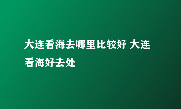 大连看海去哪里比较好 大连看海好去处