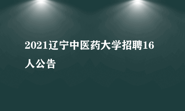 2021辽宁中医药大学招聘16人公告