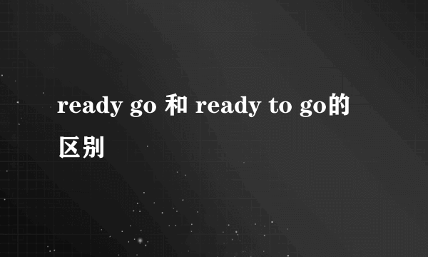 ready go 和 ready to go的区别