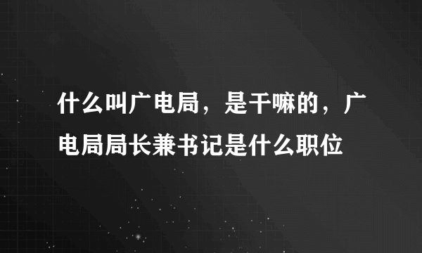 什么叫广电局，是干嘛的，广电局局长兼书记是什么职位