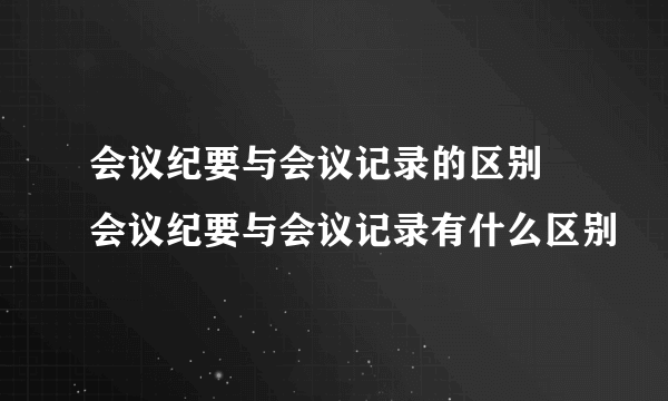 会议纪要与会议记录的区别 会议纪要与会议记录有什么区别