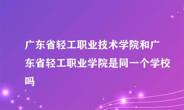 广东省轻工职业技术学院和广东省轻工职业学院是同一个学校吗