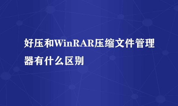 好压和WinRAR压缩文件管理器有什么区别