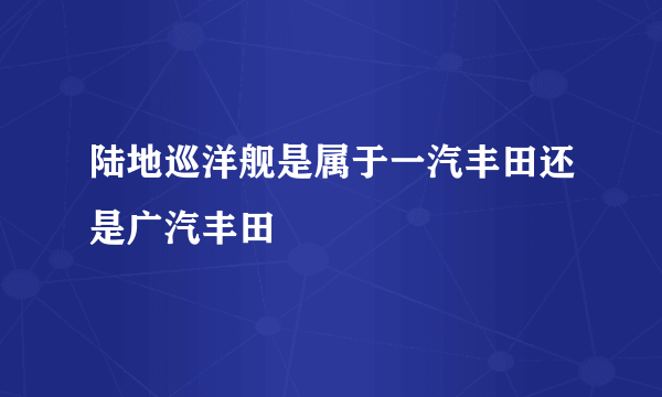 陆地巡洋舰是属于一汽丰田还是广汽丰田