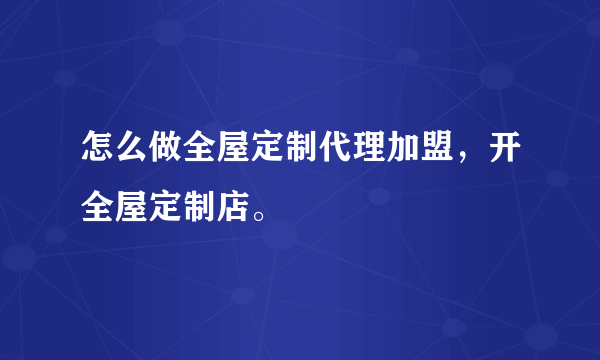 怎么做全屋定制代理加盟，开全屋定制店。