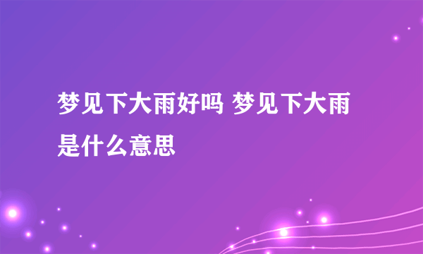 梦见下大雨好吗 梦见下大雨是什么意思