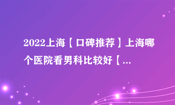 2022上海【口碑推荐】上海哪个医院看男科比较好【口碑前十】上海男科哪家医院较好