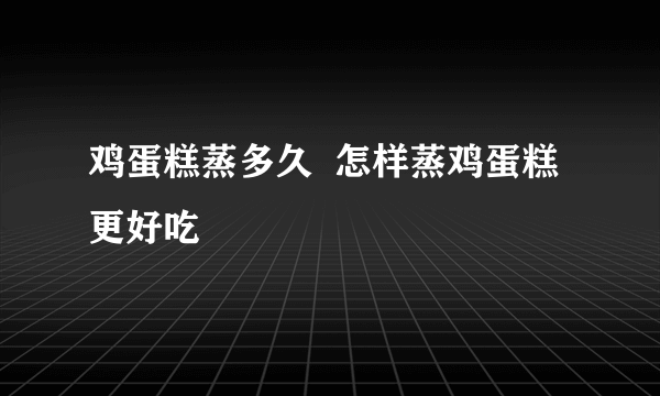 鸡蛋糕蒸多久  怎样蒸鸡蛋糕更好吃