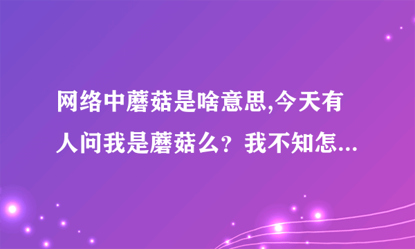 网络中蘑菇是啥意思,今天有人问我是蘑菇么？我不知怎回答，谁能告诉我网络语言“蘑菇