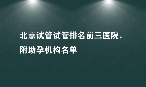 北京试管试管排名前三医院，附助孕机构名单