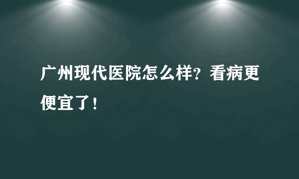 广州现代医院怎么样？看病更便宜了！