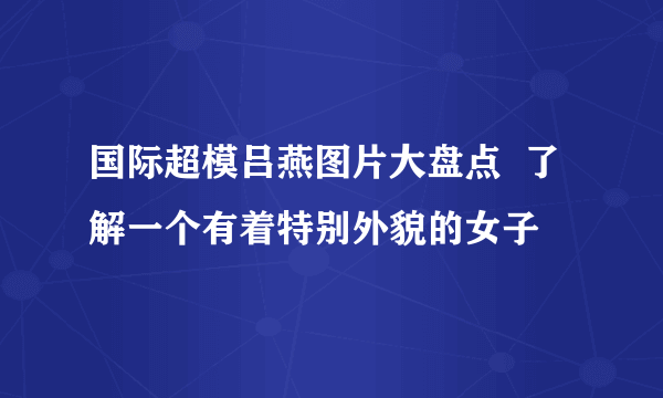 国际超模吕燕图片大盘点  了解一个有着特别外貌的女子