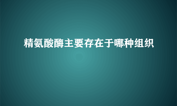 精氨酸酶主要存在于哪种组织