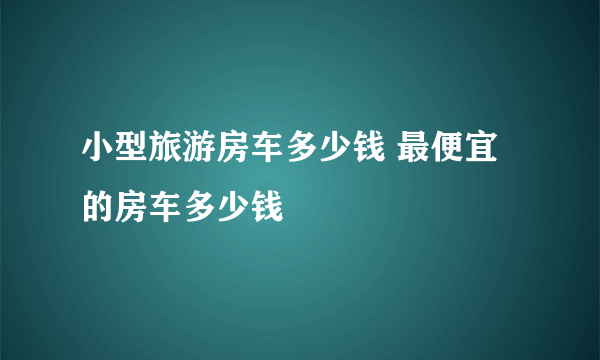 小型旅游房车多少钱 最便宜的房车多少钱