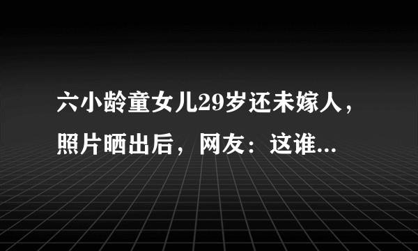 六小龄童女儿29岁还未嫁人，照片晒出后，网友：这谁敢娶原因是什么？六小龄童女儿颜值曝光，颜值身材不输关晓彤，至今却无人敢