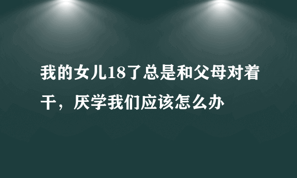 我的女儿18了总是和父母对着干，厌学我们应该怎么办