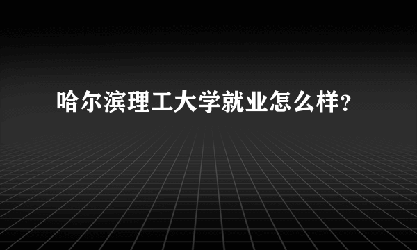 哈尔滨理工大学就业怎么样？