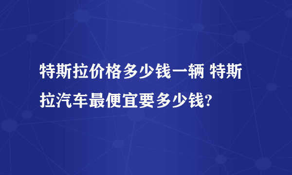 特斯拉价格多少钱一辆 特斯拉汽车最便宜要多少钱?