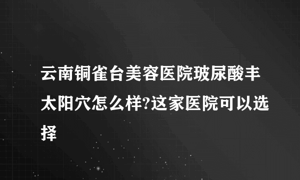 云南铜雀台美容医院玻尿酸丰太阳穴怎么样?这家医院可以选择