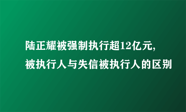 陆正耀被强制执行超12亿元,被执行人与失信被执行人的区别