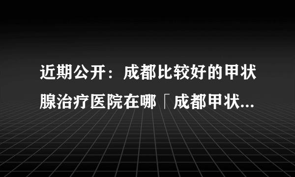 近期公开：成都比较好的甲状腺治疗医院在哪「成都甲状腺治疗医院哪家好」