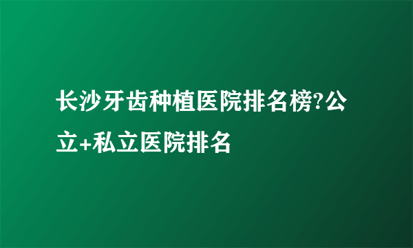 长沙牙齿种植医院排名榜?公立+私立医院排名