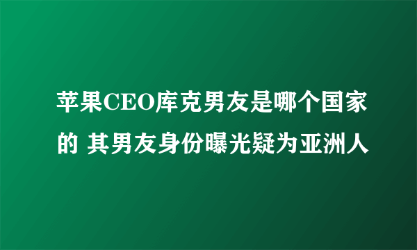 苹果CEO库克男友是哪个国家的 其男友身份曝光疑为亚洲人