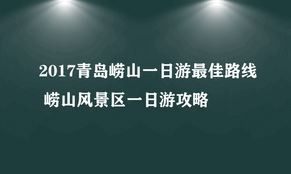2017青岛崂山一日游最佳路线 崂山风景区一日游攻略