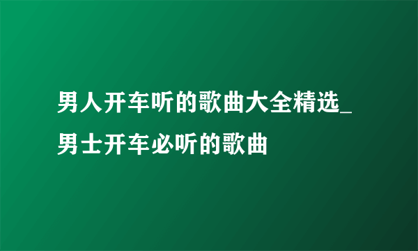 男人开车听的歌曲大全精选_男士开车必听的歌曲