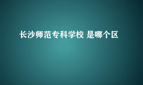 长沙师范专科学校 是哪个区