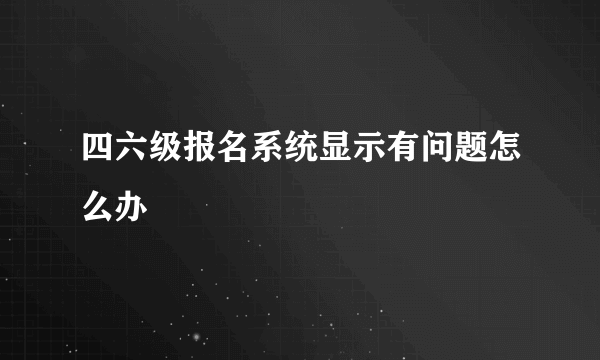 四六级报名系统显示有问题怎么办