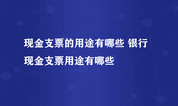 现金支票的用途有哪些 银行现金支票用途有哪些