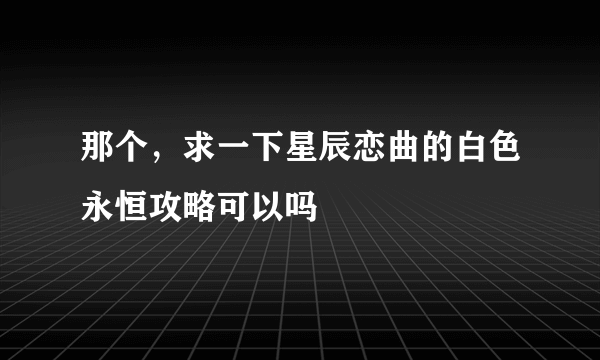 那个，求一下星辰恋曲的白色永恒攻略可以吗