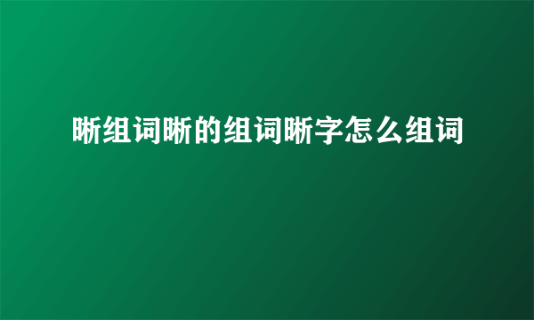 晰组词晰的组词晰字怎么组词