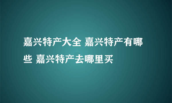 嘉兴特产大全 嘉兴特产有哪些 嘉兴特产去哪里买