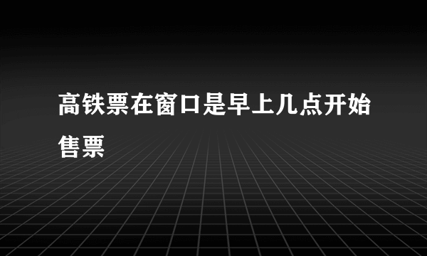 高铁票在窗口是早上几点开始售票