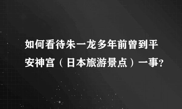 如何看待朱一龙多年前曾到平安神宫（日本旅游景点）一事？