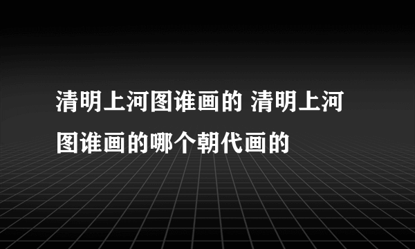 清明上河图谁画的 清明上河图谁画的哪个朝代画的