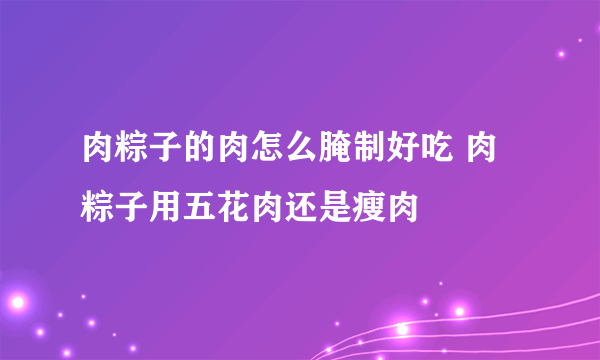 肉粽子的肉怎么腌制好吃 肉粽子用五花肉还是瘦肉